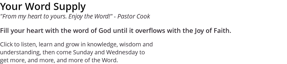 Your Word Supply "From my heart to yours. Enjoy the Word!" - Pastor Cook Fill your heart with the word of God until it overflows with the Joy of Faith. Click to listen, learn and grow in knowledge, wisdom and understanding, then come Sunday and Wednesday to get more, and more, and more of the Word.