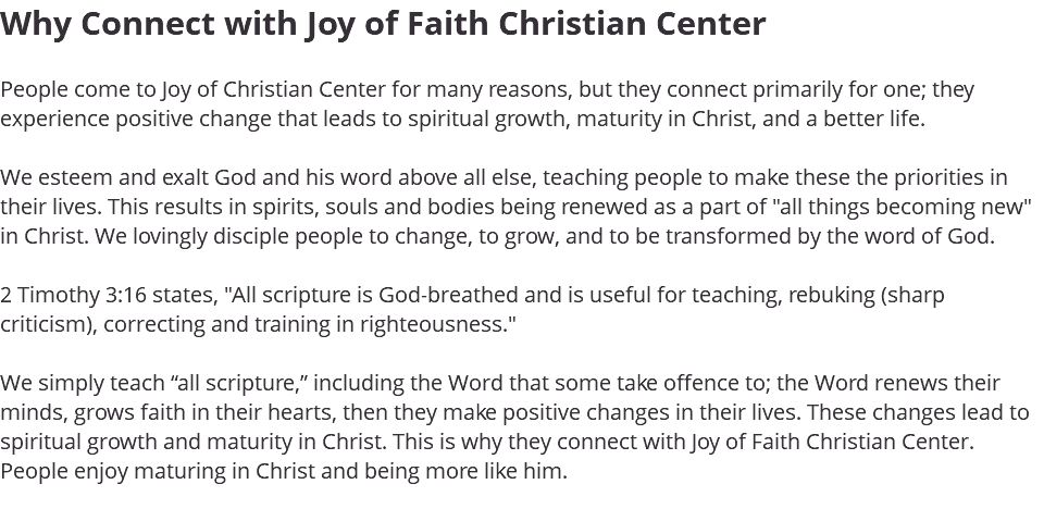 Why Connect with Joy of Faith Christian Center People come to Joy of Christian Center for many reasons, but they connect primarily for one; they experience positive change that leads to spiritual growth, maturity in Christ, and a better life. We esteem and exalt God and his word above all else, teaching people to make these the priorities in their lives. This results in spirits, souls and bodies being renewed as a part of "all things becoming new" in Christ. We lovingly disciple people to change, to grow, and to be transformed by the word of God. 2 Timothy 3:16 states, "All scripture is God-breathed and is useful for teaching, rebuking (sharp criticism), correcting and training in righteousness." We simply teach “all scripture,” including the Word that some take offence to; the Word renews their minds, grows faith in their hearts, then they make positive changes in their lives. These changes lead to spiritual growth and maturity in Christ. This is why they connect with Joy of Faith Christian Center. People enjoy maturing in Christ and being more like him. 