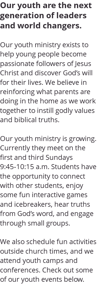 Our youth are the next generation of leaders and world changers. Our youth ministry exists to help young people become passionate followers of Jesus Christ and discover God’s will for their lives. We believe in reinforcing what parents are doing in the home as we work together to instill godly values and biblical truths. Our youth ministry is growing. Currently they meet on the first and third Sundays 9:45-10:15 a.m. Students have the opportunity to connect with other students, enjoy some fun interactive games and icebreakers, hear truths from God’s word, and engage through small groups. We also schedule fun activities outside church times, and we attend youth camps and conferences. Check out some of our youth events below. 