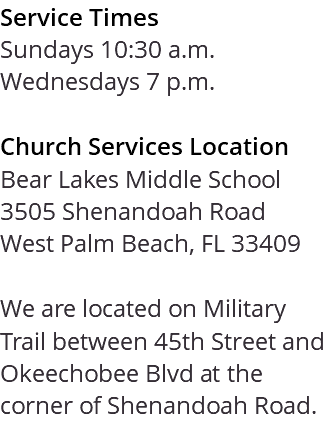 Service Times Sundays 10:30 a.m. Wednesdays 7 p.m. Church Services Location Bear Lakes Middle School 3505 Shenandoah Road West Palm Beach, FL 33409 We are located on Military Trail between 45th Street and Okeechobee Blvd at the corner of Shenandoah Road. 