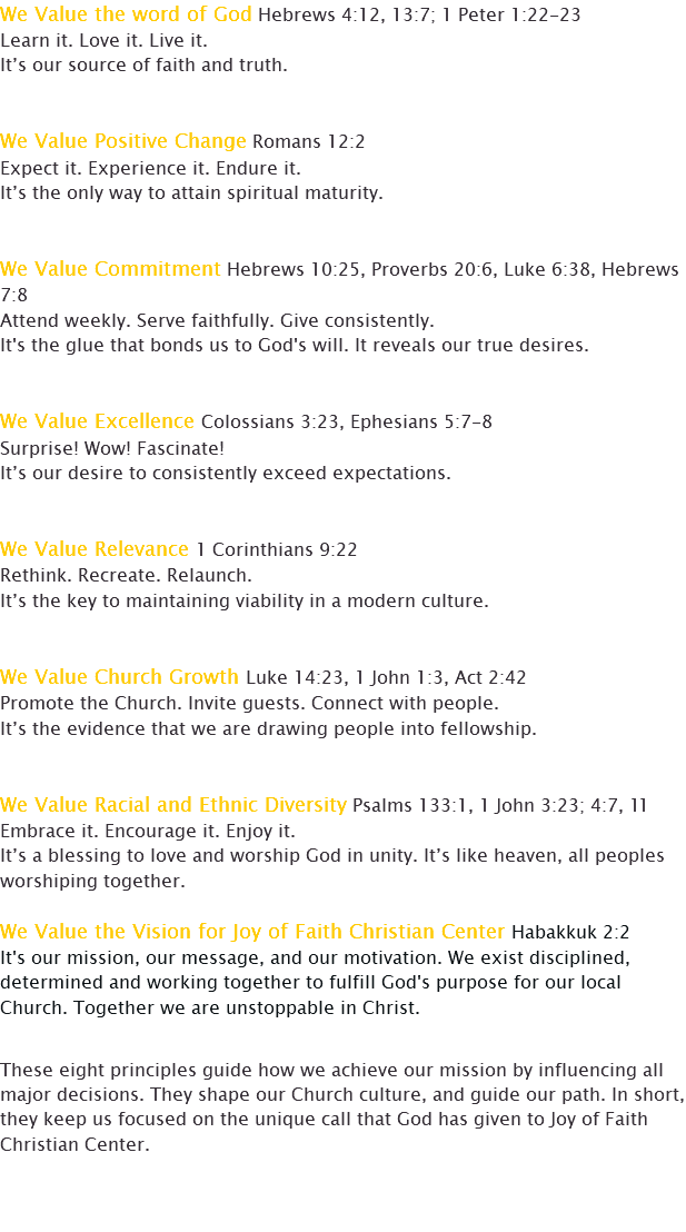 We Value the word of God Hebrews 4:12, 13:7; 1 Peter 1:22-23 Learn it. Love it. Live it. It’s our source of faith and truth. We Value Positive Change Romans 12:2 Expect it. Experience it. Endure it. It’s the only way to attain spiritual maturity. We Value Commitment Hebrews 10:25, Proverbs 20:6, Luke 6:38, Hebrews 7:8 Attend weekly. Serve faithfully. Give consistently. It's the glue that bonds us to God's will. It reveals our true desires. We Value Excellence Colossians 3:23, Ephesians 5:7-8 Surprise! Wow! Fascinate! It’s our desire to consistently exceed expectations. We Value Relevance 1 Corinthians 9:22 Rethink. Recreate. Relaunch. It’s the key to maintaining viability in a modern culture. We Value Church Growth Luke 14:23, 1 John 1:3, Act 2:42 Promote the Church. Invite guests. Connect with people. It’s the evidence that we are drawing people into fellowship. We Value Racial and Ethnic Diversity Psalms 133:1, 1 John 3:23; 4:7, 11 Embrace it. Encourage it. Enjoy it. It’s a blessing to love and worship God in unity. It’s like heaven, all peoples worshiping together. We Value the Vision for Joy of Faith Christian Center Habakkuk 2:2 It's our mission, our message, and our motivation. We exist disciplined, determined and working together to fulfill God's purpose for our local Church. Together we are unstoppable in Christ. These eight principles guide how we achieve our mission by influencing all major decisions. They shape our Church culture, and guide our path. In short, they keep us focused on the unique call that God has given to Joy of Faith Christian Center. 